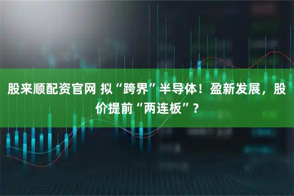 股来顺配资官网 拟“跨界”半导体！盈新发展，股价提前“两连板”？