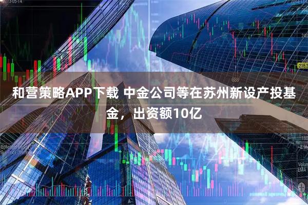 和营策略APP下载 中金公司等在苏州新设产投基金,出资额10亿