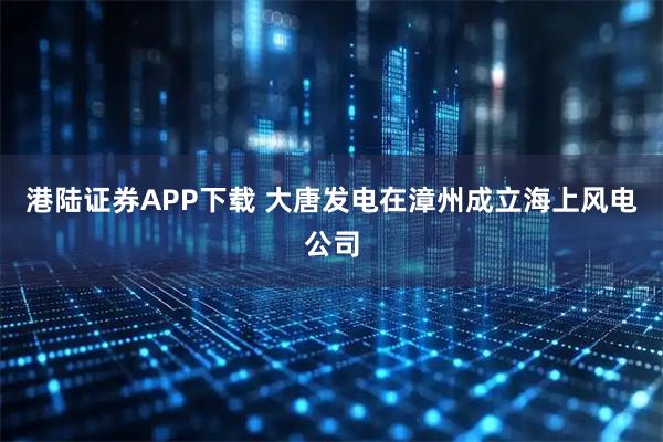 港陆证券APP下载 大唐发电在漳州成立海上风电公司