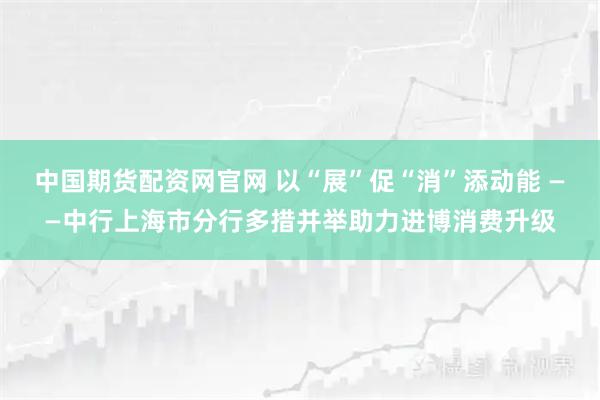 中国期货配资网官网 以“展”促“消”添动能 ——中行上海市分行多措并举助力进博消费升级