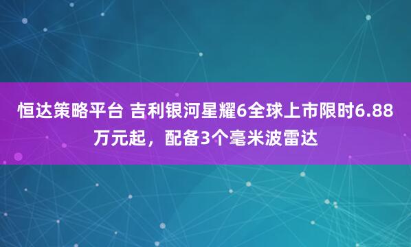 恒达策略平台 吉利银河星耀6全球上市限时6.88万元起，配备3个毫米波雷达