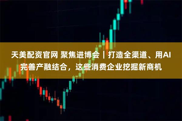 天美配资官网 聚焦进博会｜打造全渠道、用AI完善产融结合，这些消费企业挖掘新商机