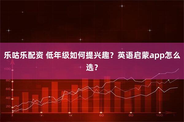 乐咕乐配资 低年级如何提兴趣？英语启蒙app怎么选？