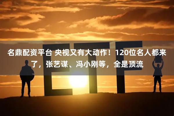 名鼎配资平台 央视又有大动作！120位名人都来了，张艺谋、冯小刚等，全是顶流