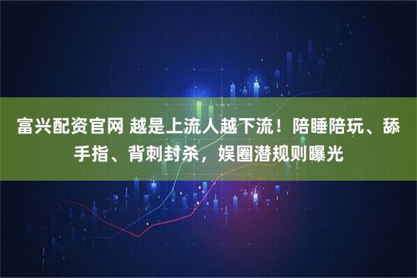 富兴配资官网 越是上流人越下流！陪睡陪玩、舔手指、背刺封杀，娱圈潜规则曝光
