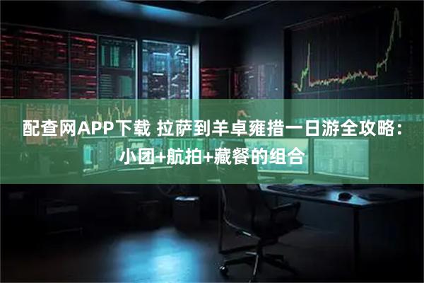 配查网APP下载 拉萨到羊卓雍措一日游全攻略：小团+航拍+藏餐的组合