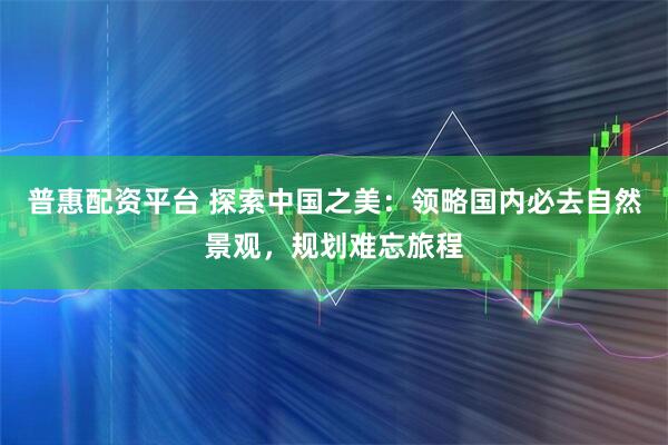 普惠配资平台 探索中国之美：领略国内必去自然景观，规划难忘旅程
