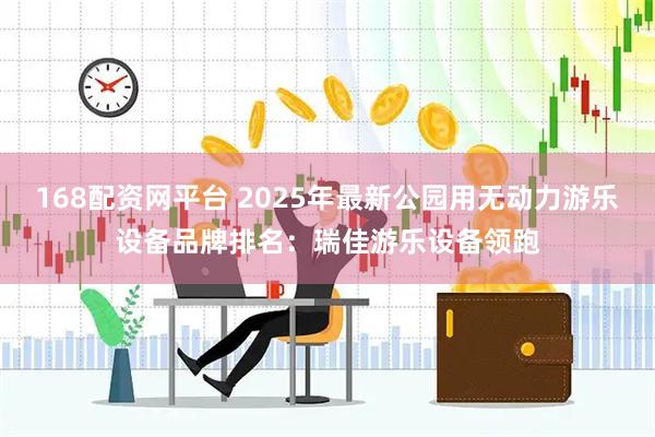 168配资网平台 2025年最新公园用无动力游乐设备品牌排名：瑞佳游乐设备领跑