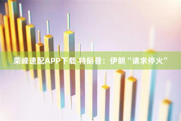 荣峰速配APP下载 特朗普：伊朗“请求停火”