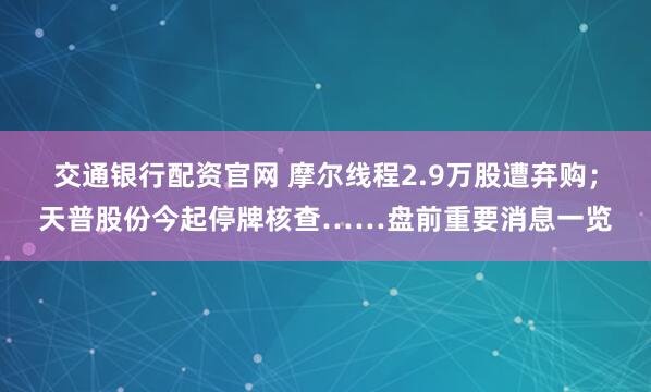 交通银行配资官网 摩尔线程2.9万股遭弃购；天普股份今起停牌核查……盘前重要消息一览