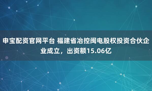 申宝配资官网平台 福建省冶控闽电股权投资合伙企业成立，出资额15.06亿