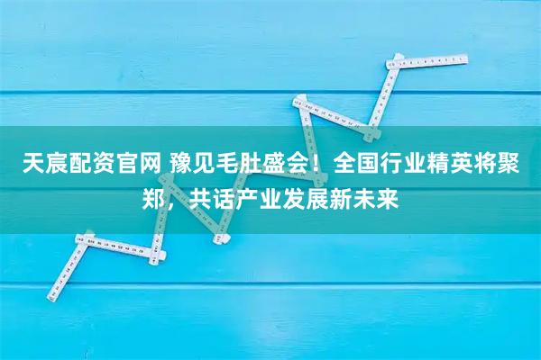 天宸配资官网 豫见毛肚盛会！全国行业精英将聚郑，共话产业发展新未来