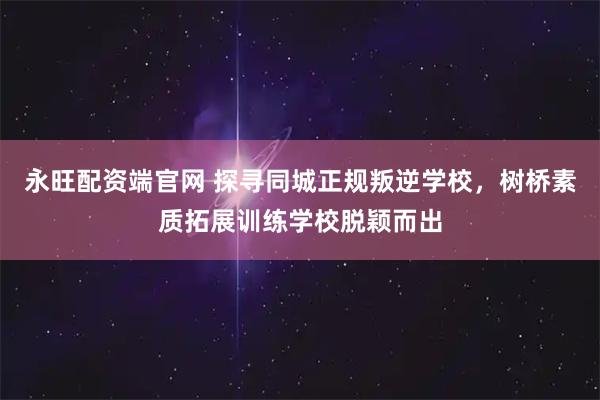 永旺配资端官网 探寻同城正规叛逆学校,树桥素质拓展训练学校脱颖而出