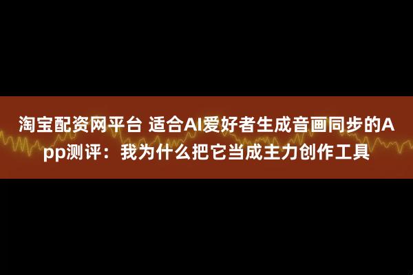淘宝配资网平台 适合AI爱好者生成音画同步的App测评:我为什么把它当成主力创作工具
