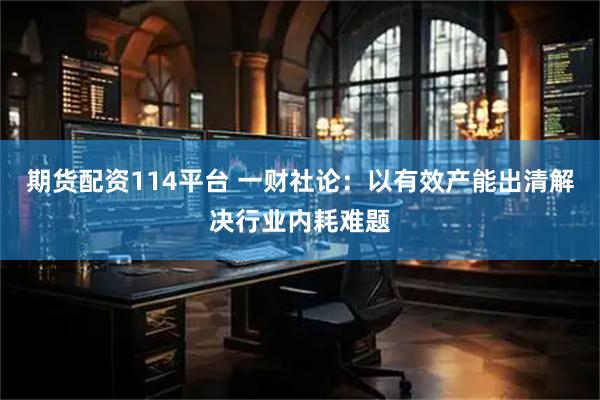 期货配资114平台 一财社论：以有效产能出清解决行业内耗难题