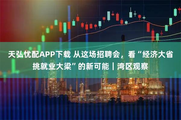 天弘忧配APP下载 从这场招聘会，看“经济大省挑就业大梁”的新可能｜湾区观察