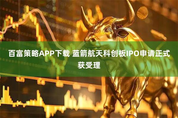 百富策略APP下载 蓝箭航天科创板IPO申请正式获受理