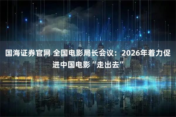国海证券官网 全国电影局长会议：2026年着力促进中国电影“走出去”