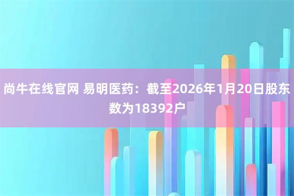 尚牛在线官网 易明医药：截至2026年1月20日股东数为18392户