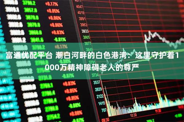 富通优配平台 潮白河畔的白色港湾：这里守护着1000万精神障碍老人的尊严