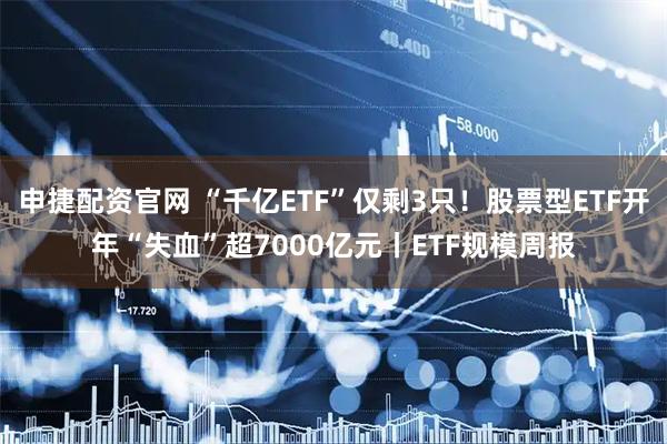 申捷配资官网 “千亿ETF”仅剩3只！股票型ETF开年“失血”超7000亿元丨ETF规模周报