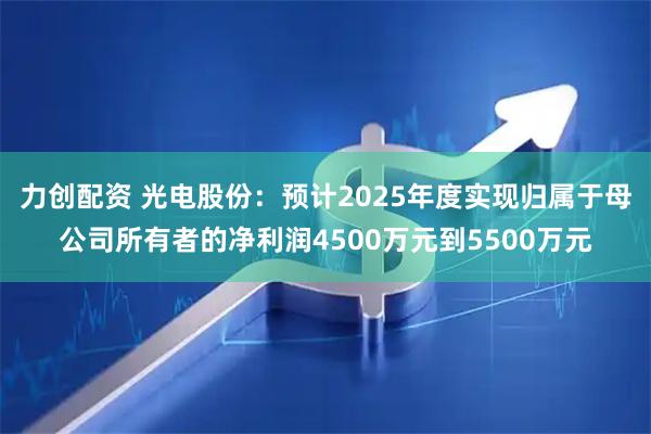力创配资 光电股份：预计2025年度实现归属于母公司所有者的净利润4500万元到5500万元
