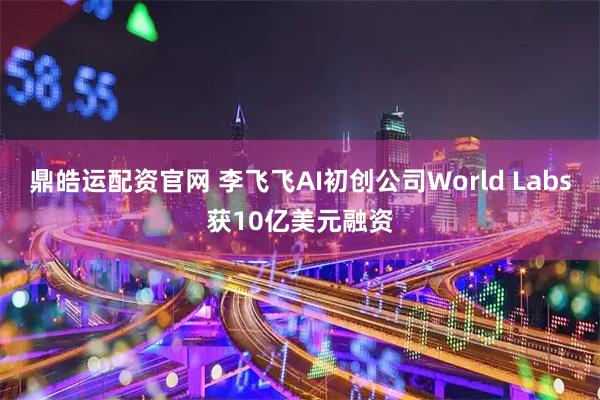 鼎皓运配资官网 李飞飞AI初创公司World Labs获10亿美元融资