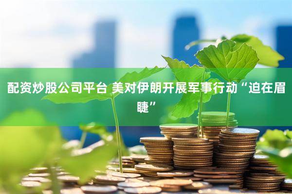 配资炒股公司平台 美对伊朗开展军事行动“迫在眉睫”