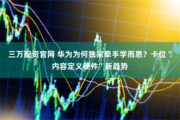 三万配资官网 华为为何独家牵手学而思？卡位“内容定义硬件”新趋势