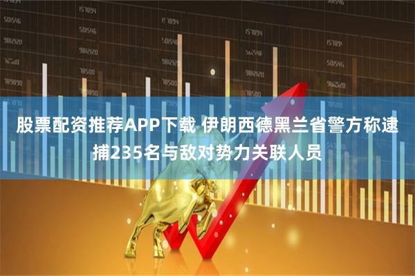 股票配资推荐APP下载 伊朗西德黑兰省警方称逮捕235名与敌对势力关联人员