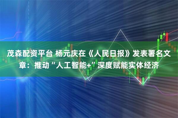 茂森配资平台 杨元庆在《人民日报》发表署名文章：推动“人工智能+”深度赋能实体经济