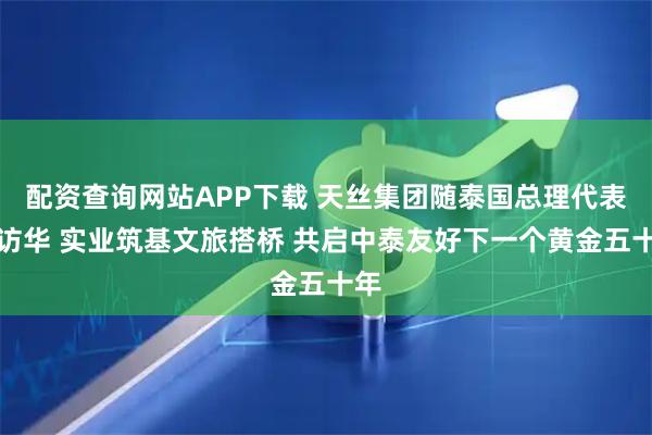 配资查询网站APP下载 天丝集团随泰国总理代表团访华 实业筑基文旅搭桥 共启中泰友好下一个黄金五十年