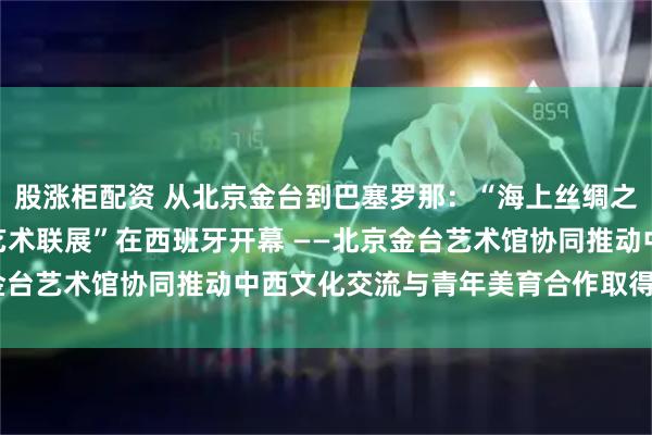 股涨柜配资 从北京金台到巴塞罗那：“海上丝绸之路——2026中西国际艺术联展”在西班牙开幕 ——北京金台艺术馆协同推动中西文化交流与青年美育合作取得务实成果