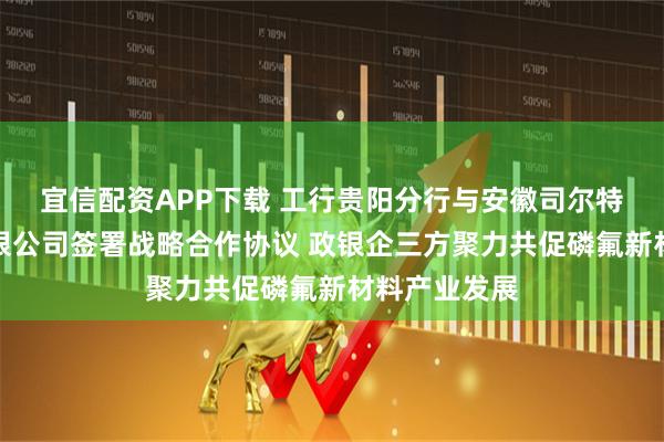 宜信配资APP下载 工行贵阳分行与安徽司尔特肥业股份有限公司签署战略合作协议 政银企三方聚力共促磷氟新材料产业发展